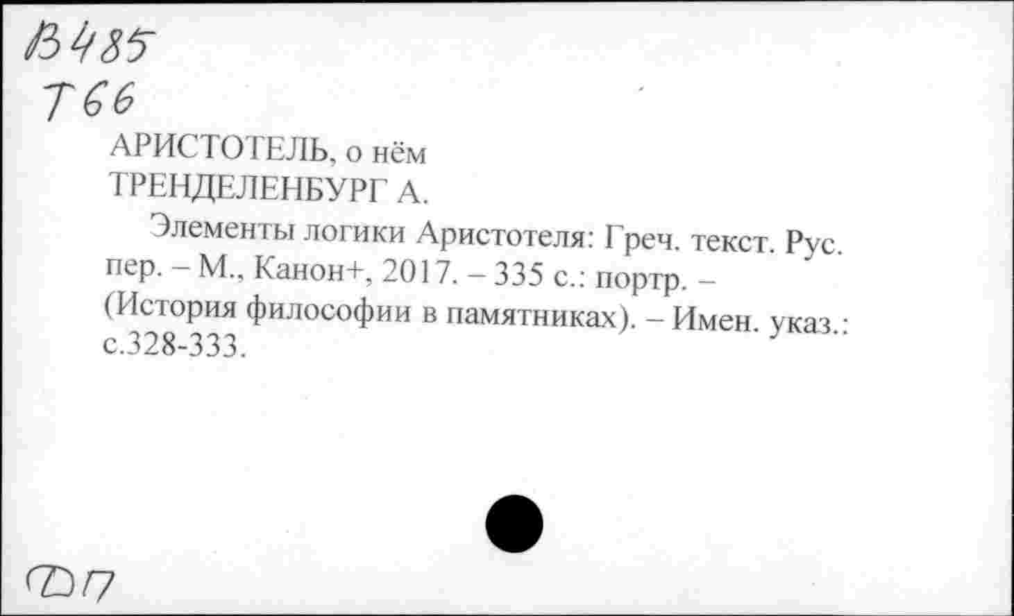 ﻿АРИСТОТЕЛЬ, о нём
ТРЕНДЕЛЕНБУРГ А.
Элементы логики Аристотеля: Греч, текст Рус пер. - М„ Канон+, 2017. - 335 с.: портр. -(История философии в памятниках). - Имен указ • с.328-333.	'У